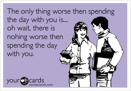 The only thing worse then spending the day with you is....
oh wait, there is
nohing worse then
spending the day
with you.