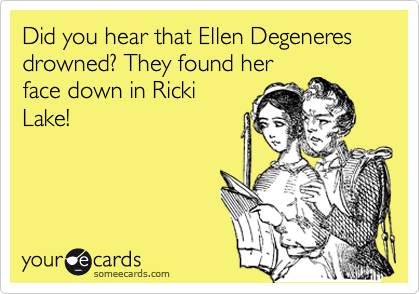 Did you hear that Ellen Degeneres drowned? They found her
face down in Ricki
Lake!