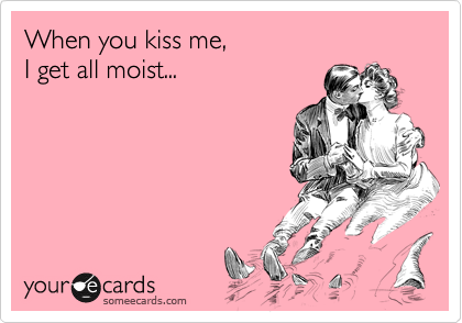 When you kiss me,
I get all moist...