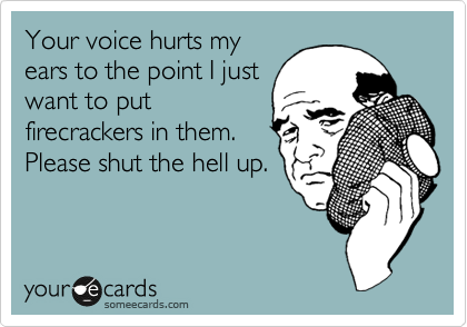 Your voice hurts my
ears to the point I just
want to put
firecrackers in them. 
Please shut the hell up.
 