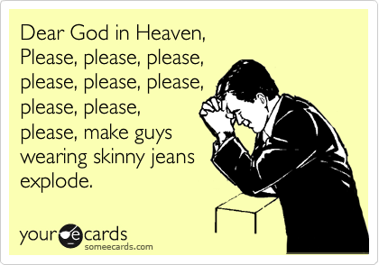 Dear God in Heaven,
Please, please, please,
please, please, please,
please, please,
please, make guys
wearing skinny jeans
explode.