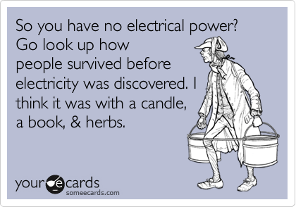 So you have no electrical power? Go look up how 
people survived before
electricity was discovered. I
think it was with a candle,
a book, & herbs. 