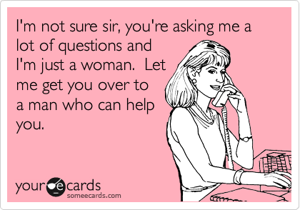 I'm not sure sir, you're asking me a lot of questions and
I'm just a woman.  Let
me get you over to
a man who can help
you.