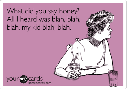 What did you say honey?
All I heard was blah, blah,
blah, my kid blah, blah.
