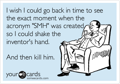 I wish I could go back in time to see the exact moment when the acronym "SMH" was created
so I could shake the
inventor's hand.

And then kill him.