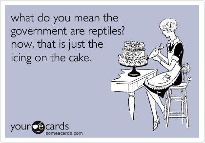 what do you mean the
government are reptiles?
now, that is just the
icing on the cake. 