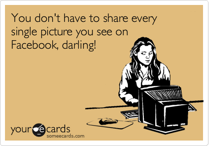 You don't have to share every single picture you see on
Facebook, darling!