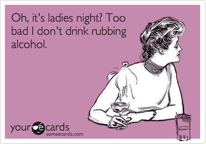 Oh, it's ladies night? Too
bad I don't drink rubbing
alcohol. 