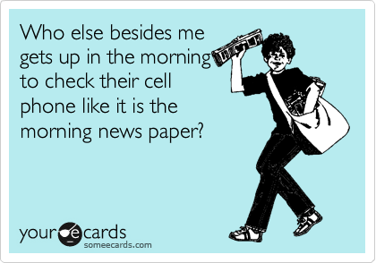 Who else besides me
gets up in the morning
to check their cell
phone like it is the
morning news paper?