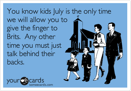 You know kids July is the only time we will allow you to
give the finger to
Brits.  Any other
time you must just
talk behind their
backs.