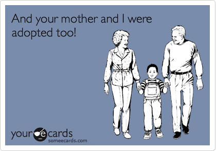 And your mother and I were
adopted too!