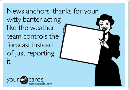 News anchors, thanks for your
witty banter acting
like the weather
team controls the
forecast instead
of just reporting
it.