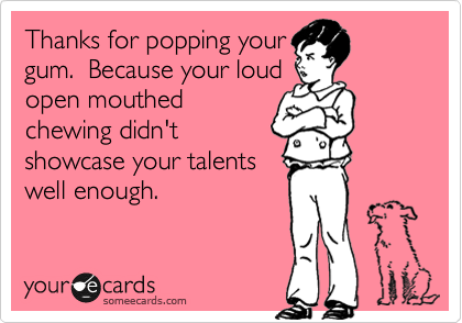 Thanks for popping your
gum.  Because your loud
open mouthed
chewing didn't
showcase your talents
well enough.