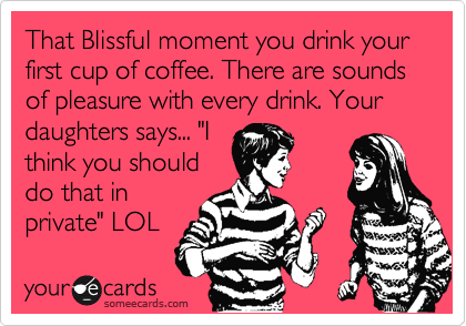 That Blissful moment you drink your first cup of coffee. There are sounds of pleasure with every drink. Your daughters says... "I
think you should
do that in
private" LOL 