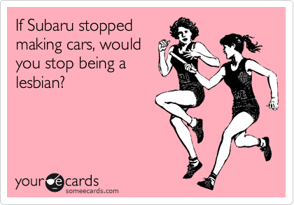 If Subaru stopped
making cars, would
you stop being a
lesbian?