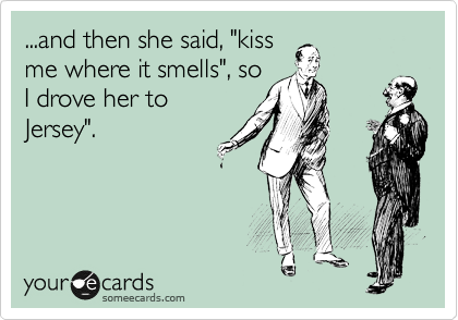 ...and then she said, "kiss
me where it smells", so
I drove her to
Jersey".