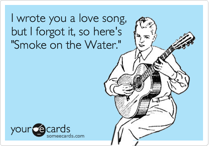 I wrote you a love song,
but I forgot it, so here's
"Smoke on the Water."