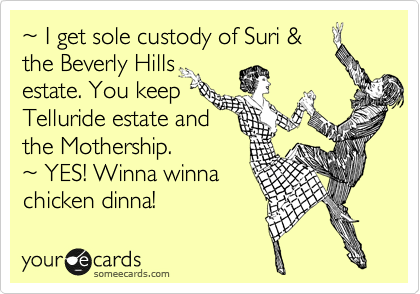 %7E I get sole custody of Suri &
the Beverly Hills
estate. You keep 
Telluride estate and 
the Mothership. 
%7E YES! Winna winna 
chicken dinna! 