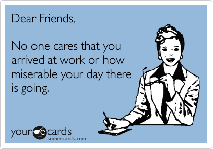 Dear Friends,

No one cares that you
arrived at work or how
miserable your day there
is going.