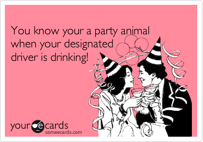
You know your a party animal when your designated 
driver is drinking!