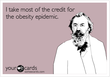I take most of the credit for
the obesity epidemic.