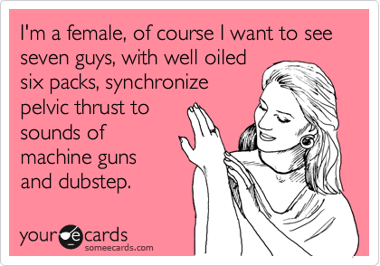 I'm a female, of course I want to see seven guys, with well oiled
six packs, synchronize
pelvic thrust to
sounds of
machine guns
and dubstep.