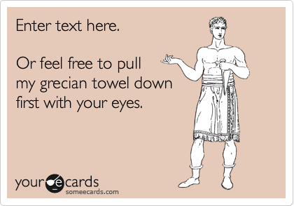 Enter text here.

Or feel free to pull 
my grecian towel down
first with your eyes.