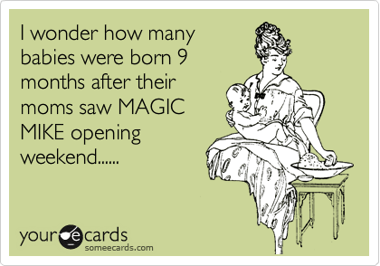 I wonder how many   
babies were born 9
months after their
moms saw MAGIC
MIKE opening
weekend......