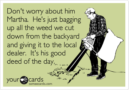 Don't worry about him
Martha.  He's just bagging
up all the weed we cut
down from the backyard
and giving it to the local
dealer.  It's his good
deed of the day.