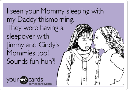 I seen your Mommy sleeping with my Daddy thismorning.
They were having a
sleepover with
Jimmy and Cindy's
Mommies too!
Sounds fun huh?!