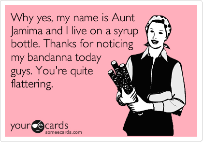 Why yes, my name is Aunt
Jamima and I live on a syrup
bottle. Thanks for noticing
my bandanna today
guys. You're quite
flattering.