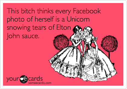 This bitch thinks every Facebook photo of herself is a Unicorn snowing tears of Elton
John sauce.