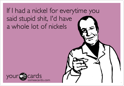 If I had a nickel for everytime you said stupid shit, I'd have
a whole lot of nickels