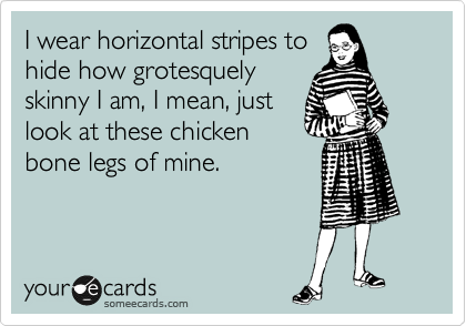 I wear horizontal stripes to
hide how grotesquely
skinny I am, I mean, just
look at these chicken
bone legs of mine.