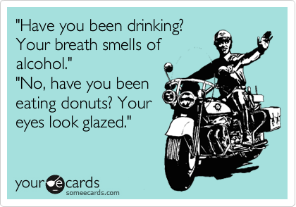 "Have you been drinking?
Your breath smells of
alcohol."
"No, have you been
eating donuts? Your
eyes look glazed."