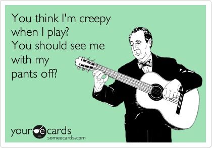 You think I'm creepy
when I play? 
You should see me 
with my
pants off? 