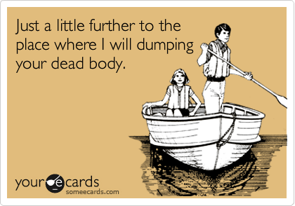 Just a little further to the
place where I will dumping
your dead body. 