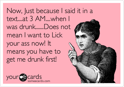 Now, Just because I said it in a text....at 3 AM....when I
was drunk.......Does not
mean I want to Lick
your ass now! It
means you have to
get me drunk first!