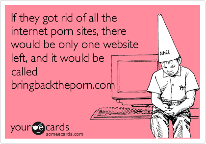 If they got rid of all the
internet porn sites, there
would be only one website
left, and it would be
called
bringbacktheporn.com