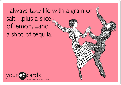 I always take life with a grain of
salt, ...plus a slice
of lemon, ...and
a shot of tequila.