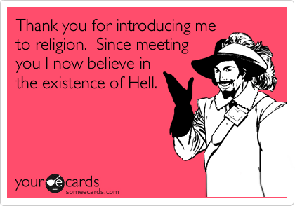 Thank you for introducing me
to religion.  Since meeting
you I now believe in
the existence of Hell.