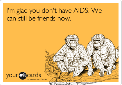 I'm glad you don't have AIDS. We can still be friends now.