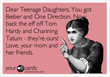 Dear Teenage Daughters, You got Bieber and One Direction. Now back the eff off Tom 
Hardy and Channing 
Tatum - they're ours!
Love, your mom and
her friends.