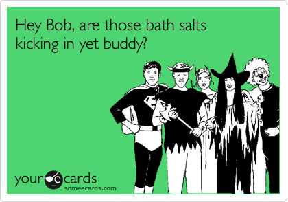 Hey Bob, are those bath salts kicking in yet buddy?