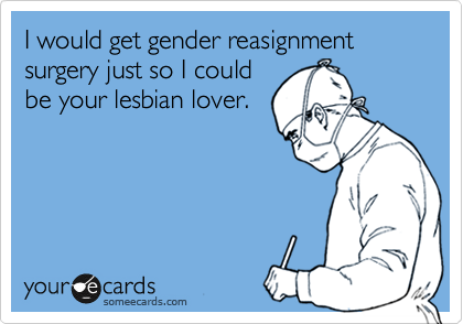 I would get gender reasignment surgery just so I could
be your lesbian lover. 