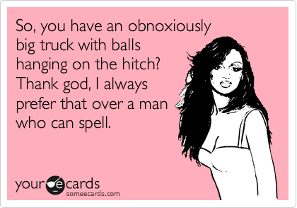 So, you have an obnoxiously
big truck with balls
hanging on the hitch? 
Thank god, I always
prefer that over a man
who can spell. 