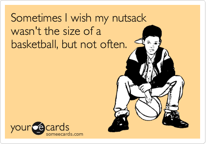 Sometimes I wish my nutsack
wasn't the size of a
basketball, but not often.