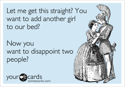 Let me get this straight? You
want to add another girl
to our bed? 

Now you
want to disappoint two
people? 