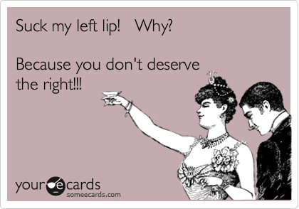 Suck my left lip!   Why?    

Because you don't deserve
the right!!! 