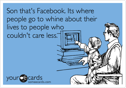 Son that's Facebook. Its where people go to whine about their
lives to people who
couldn't care less.